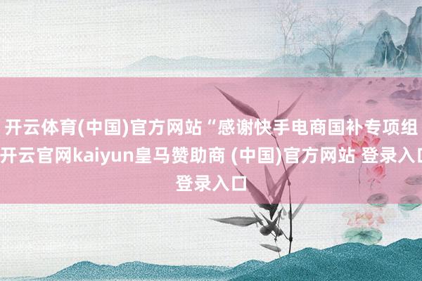 开云体育(中国)官方网站 “感谢快手电商国补专项组-开云官网kaiyun皇马赞助商 (中国)官方网站 登录入口
