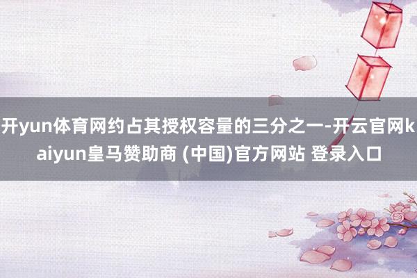 开yun体育网约占其授权容量的三分之一-开云官网kaiyun皇马赞助商 (中国)官方网站 登录入口