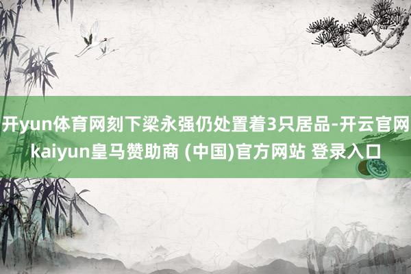 开yun体育网刻下梁永强仍处置着3只居品-开云官网kaiyun皇马赞助商 (中国)官方网站 登录入口