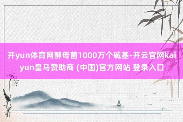 开yun体育网酵母菌1000万个碱基-开云官网kaiyun皇马赞助商 (中国)官方网站 登录入口
