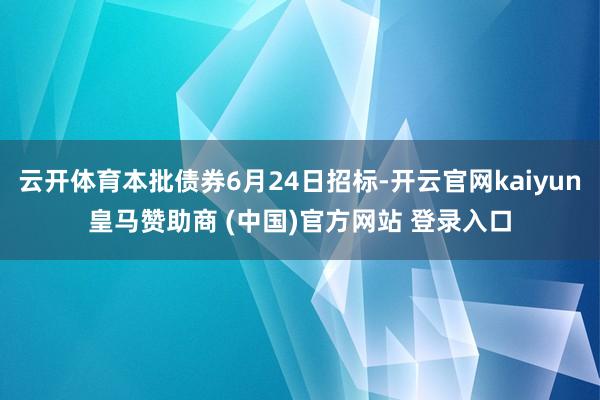 云开体育本批债券6月24日招标-开云官网kaiyun皇马赞助商 (中国)官方网站 登录入口