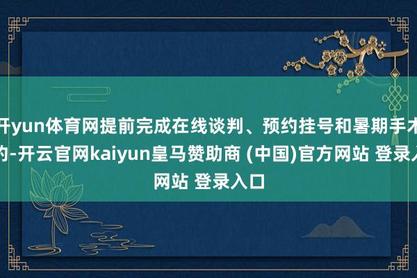 开yun体育网提前完成在线谈判、预约挂号和暑期手术预约-开云官网kaiyun皇马赞助商 (中国)官方网站 登录入口