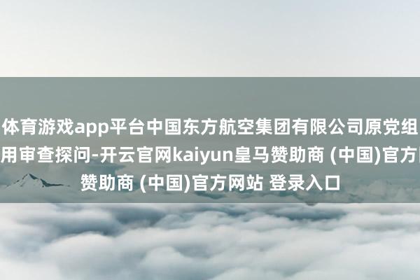 体育游戏app平台中国东方航空集团有限公司原党组文书刘绍勇采用审查探问-开云官网kaiyun皇马赞助商 (中国)官方网站 登录入口