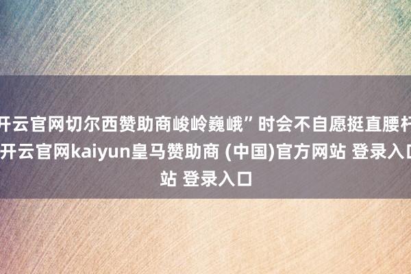 开云官网切尔西赞助商峻岭巍峨”时会不自愿挺直腰杆-开云官网kaiyun皇马赞助商 (中国)官方网站 登录入口