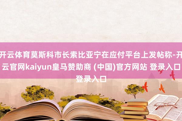 开云体育莫斯科市长索比亚宁在应付平台上发帖称-开云官网kaiyun皇马赞助商 (中国)官方网站 登录入口