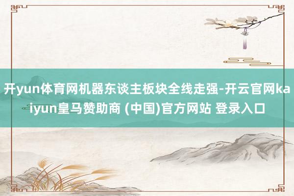 开yun体育网机器东谈主板块全线走强-开云官网kaiyun皇马赞助商 (中国)官方网站 登录入口