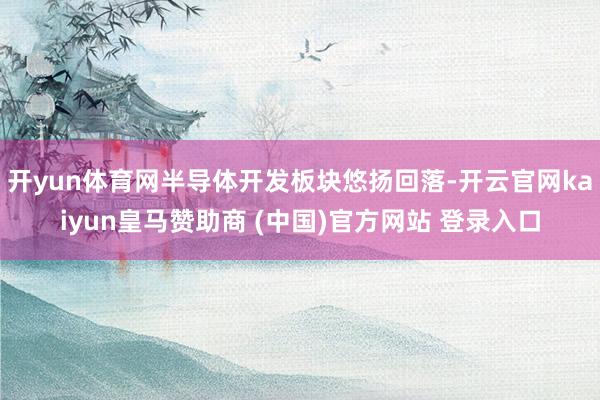 开yun体育网半导体开发板块悠扬回落-开云官网kaiyun皇马赞助商 (中国)官方网站 登录入口