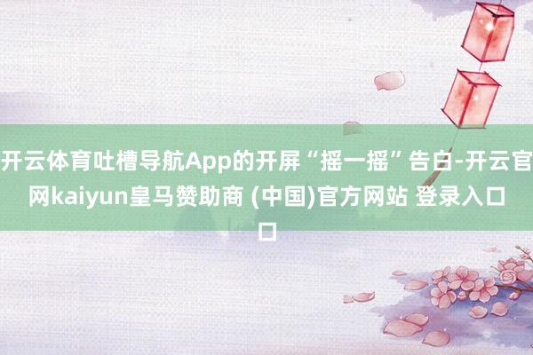 开云体育吐槽导航App的开屏“摇一摇”告白-开云官网kaiyun皇马赞助商 (中国)官方网站 登录入口