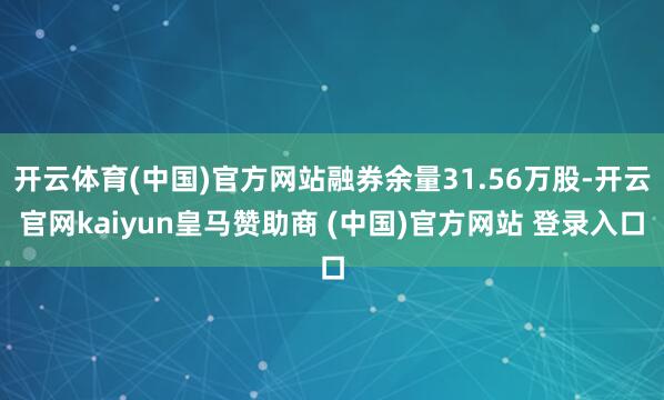 开云体育(中国)官方网站融券余量31.56万股-开云官网kaiyun皇马赞助商 (中国)官方网站 登录入口