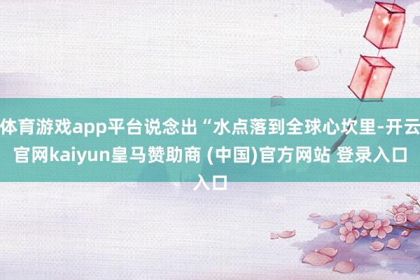 体育游戏app平台说念出“水点落到全球心坎里-开云官网kaiyun皇马赞助商 (中国)官方网站 登录入口