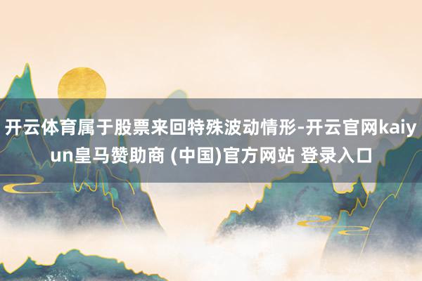 开云体育属于股票来回特殊波动情形-开云官网kaiyun皇马赞助商 (中国)官方网站 登录入口