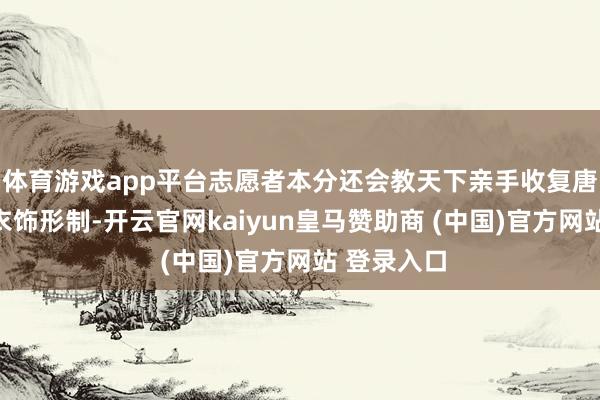 体育游戏app平台志愿者本分还会教天下亲手收复唐风宋韵的衣饰形制-开云官网kaiyun皇马赞助商 (中国)官方网站 登录入口