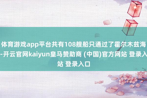 体育游戏app平台共有108艘船只通过了霍尔木兹海峡-开云官网kaiyun皇马赞助商 (中国)官方网站 登录入口