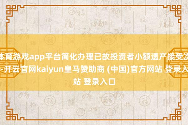 体育游戏app平台简化办理已故投资者小额遗产接受次序-开云官网kaiyun皇马赞助商 (中国)官方网站 登录入口