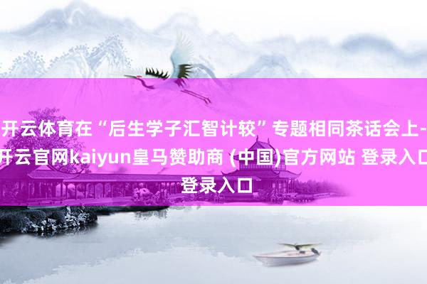 开云体育在“后生学子汇智计较”专题相同茶话会上-开云官网kaiyun皇马赞助商 (中国)官方网站 登录入口