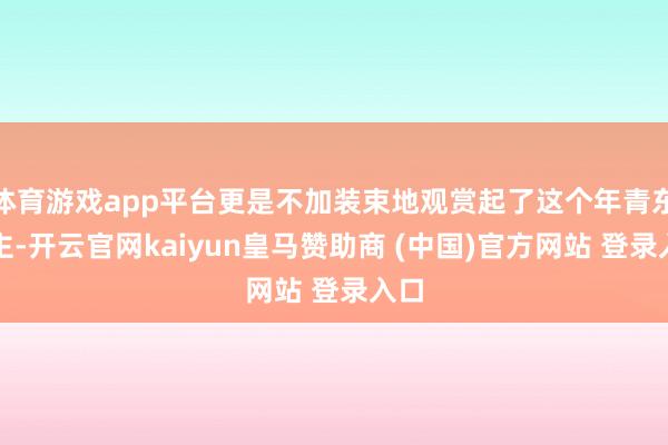 体育游戏app平台更是不加装束地观赏起了这个年青东谈主-开云官网kaiyun皇马赞助商 (中国)官方网站 登录入口