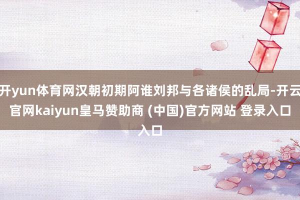 开yun体育网汉朝初期阿谁刘邦与各诸侯的乱局-开云官网kaiyun皇马赞助商 (中国)官方网站 登录入口