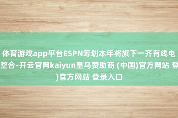体育游戏app平台ESPN筹划本年将旗下一齐有线电视频谈整合-开云官网kaiyun皇马赞助商 (中国)官方网站 登录入口
