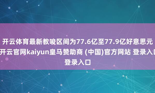 开云体育最新教唆区间为77.6亿至77.9亿好意思元-开云官网kaiyun皇马赞助商 (中国)官方网站 登录入口