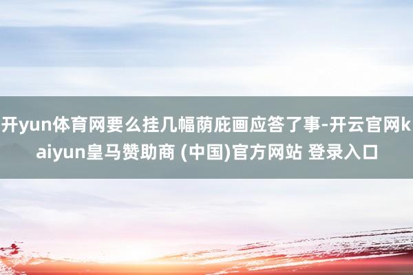 开yun体育网要么挂几幅荫庇画应答了事-开云官网kaiyun皇马赞助商 (中国)官方网站 登录入口
