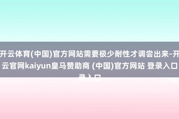 开云体育(中国)官方网站需要极少耐性才调尝出来-开云官网kaiyun皇马赞助商 (中国)官方网站 登录入口