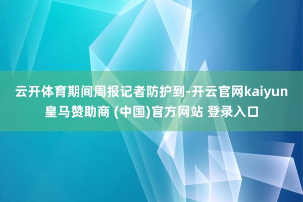 云开体育 期间周报记者防护到-开云官网kaiyun皇马赞助商 (中国)官方网站 登录入口