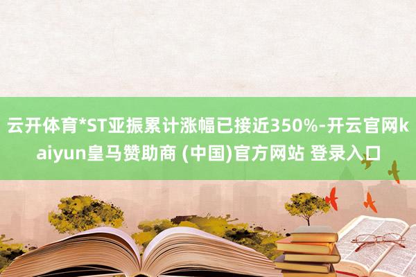 云开体育*ST亚振累计涨幅已接近350%-开云官网kaiyun皇马赞助商 (中国)官方网站 登录入口