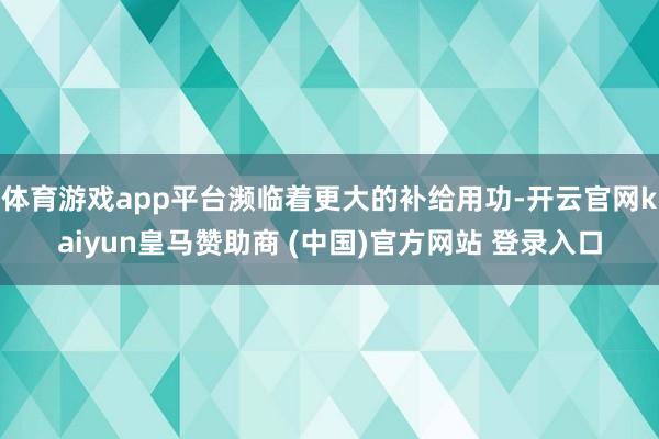 体育游戏app平台濒临着更大的补给用功-开云官网kaiyun皇马赞助商 (中国)官方网站 登录入口