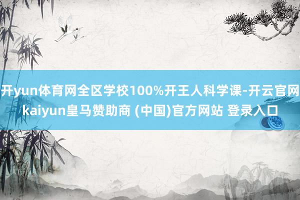 开yun体育网全区学校100%开王人科学课-开云官网kaiyun皇马赞助商 (中国)官方网站 登录入口