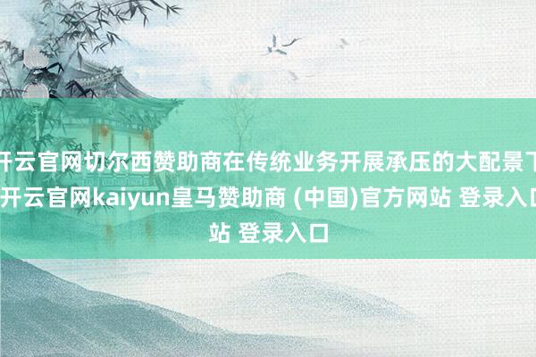 开云官网切尔西赞助商在传统业务开展承压的大配景下-开云官网kaiyun皇马赞助商 (中国)官方网站 登录入口
