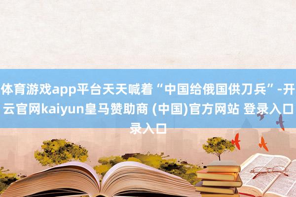 体育游戏app平台天天喊着“中国给俄国供刀兵”-开云官网kaiyun皇马赞助商 (中国)官方网站 登录入口