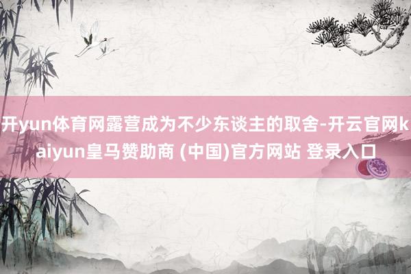 开yun体育网露营成为不少东谈主的取舍-开云官网kaiyun皇马赞助商 (中国)官方网站 登录入口