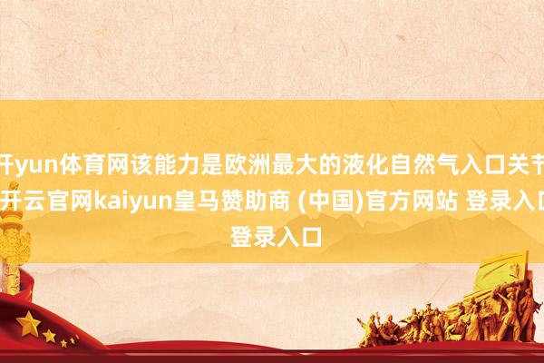 开yun体育网该能力是欧洲最大的液化自然气入口关节-开云官网kaiyun皇马赞助商 (中国)官方网站 登录入口