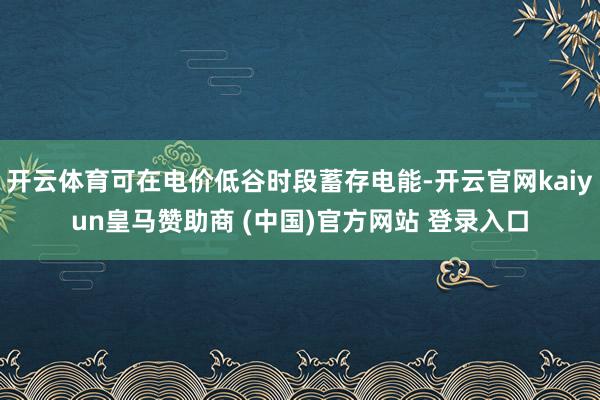 开云体育可在电价低谷时段蓄存电能-开云官网kaiyun皇马赞助商 (中国)官方网站 登录入口
