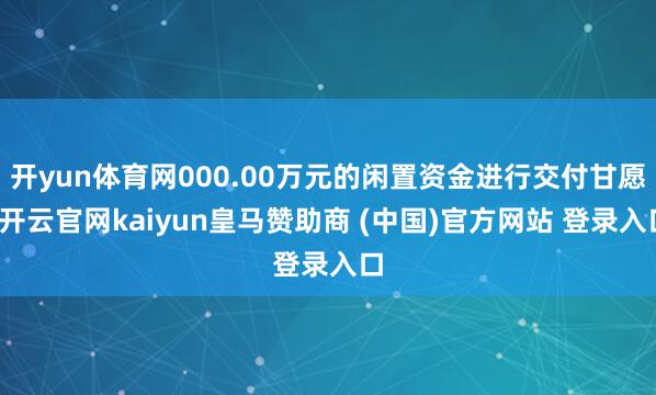 开yun体育网000.00万元的闲置资金进行交付甘愿-开云官网kaiyun皇马赞助商 (中国)官方网站 登录入口
