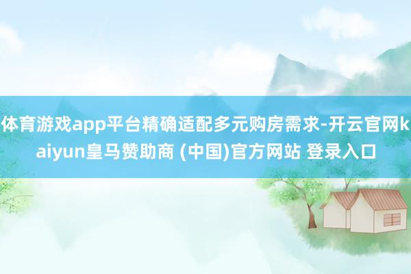 体育游戏app平台精确适配多元购房需求-开云官网kaiyun皇马赞助商 (中国)官方网站 登录入口