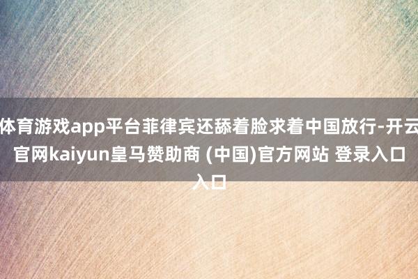 体育游戏app平台菲律宾还舔着脸求着中国放行-开云官网kaiyun皇马赞助商 (中国)官方网站 登录入口