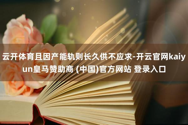 云开体育且因产能轨则长久供不应求-开云官网kaiyun皇马赞助商 (中国)官方网站 登录入口
