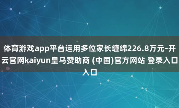 体育游戏app平台运用多位家长缠绵226.8万元-开云官网kaiyun皇马赞助商 (中国)官方网站 登录入口