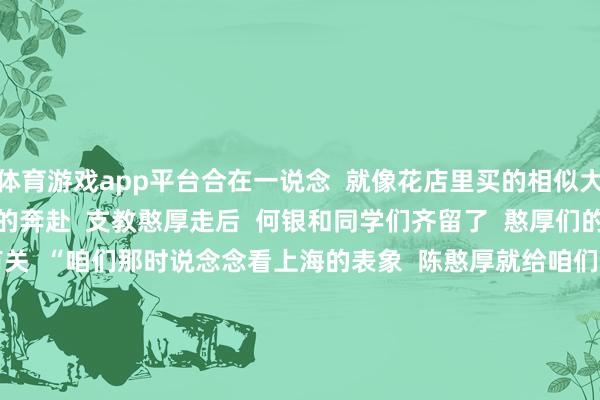 体育游戏app平台合在一说念  就像花店里买的相似大了”  2  从失联到相见的奔赴  支教憨厚走后  何银和同学们齐留了  憨厚们的电话号码  起始庸俗有关  “咱们那时说念念看上海的表象  陈憨厚就给咱们班每个东说念主  齐寄了上海的明信片  上头写着不同的话”  但其后随着升学、换号码  何银和陈憨厚  逐步失去了有关    革新出当今本年暑假  何银的一位小学同学  在上海看望陈憨厚后  发了一又友圈  何银看到后  赶快让同学  把陈憨厚的微信推给了她  “加上微信后  陈憨厚说  他暑假会来重庆待几天  我那时就振作坏了！”  比及商定的日子  何银和另一位小学同学  从坭坝乡启程  先坐大巴车到重庆市江津区  再转两个小时地铁到不雅音桥  就为了见陈憨厚一面    “咱们约在暖锅店碰面  我到的技艺憨厚还在堵车  我正跟同学说  ‘憨厚是不是快到了’  一扭头就看见他了  那步地  念念念念齐以为奇妙！”  3  从被照亮到成为光  如今的何银  仍是是伊犁师范大学  跳舞学专科的大四学生了  “遴荐师范类专科  有一部分原因  即是受了陈憨厚的影响”  加上她从小就爱跳舞  小学、初中、高中  齐代表学校进入跳舞比赛  于是就铿锵有劲地  学了跳舞专科  大三放学期  何银参与了支教实习  在新疆的一所小学  任教了一学期  还被评为了优秀实习生    “嗅觉终点奇妙  我方从一个被支教憨厚关怀的学生  形成了支教憨厚”  她也像过去的陈憨厚相似  跟学生们说要好好念书  去外面的寰球看一看  支教适度的技艺  学生们给她送了  折纸作念的花、爱心还有手写的信  “有个学生说  很感谢碰见我  我看了终点感动”    4  传承让善意流动  此次在重庆见陈憨厚  何银和同学请他吃了暖锅  饭桌上  陈憨厚像过去相似  照管着她们的学习和改日  “他问咱们学什么专科  以后念念作念什么  还给咱们提了一些奇迹提出”  何银说  能嗅觉到  陈憨厚如故过去阿谁热心肠  “憨厚说我  性情还跟小技艺相似机动清明  一讲话就知说念是我”    “我念念谢谢陈憨厚  那技艺我是留守儿童  爸妈不在身边  是他给了我好多照管和饱读吹  他就像暮夜里亮起的星光  让我知说念往前走  总有看得见的路”  “陈憨厚过去  把这份力量传递给了我  我也念念把它传承下去”    12年的时光  让一个懵懂的山里娃  成长为眼里有光  心中有梦的模式  就像何银所说  善意是会流动的  她也将把这份善意和力量  传递给更多的东说念主    开头：新华逐日电讯概述自豪庆共青团等   -开云官网kaiyun皇马赞助商 (中国)官方网站 登录入口