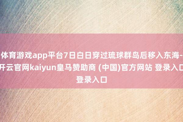体育游戏app平台7日白日穿过琉球群岛后移入东海-开云官网kaiyun皇马赞助商 (中国)官方网站 登录入口