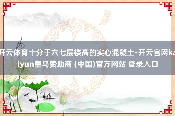 开云体育十分于六七层楼高的实心混凝土-开云官网kaiyun皇马赞助商 (中国)官方网站 登录入口