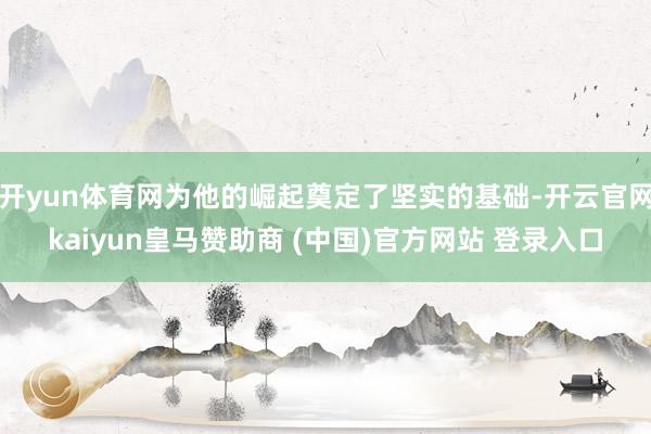 开yun体育网为他的崛起奠定了坚实的基础-开云官网kaiyun皇马赞助商 (中国)官方网站 登录入口