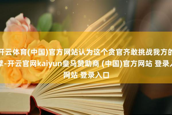 开云体育(中国)官方网站认为这个贪官齐敢挑战我方的巨擘-开云官网kaiyun皇马赞助商 (中国)官方网站 登录入口