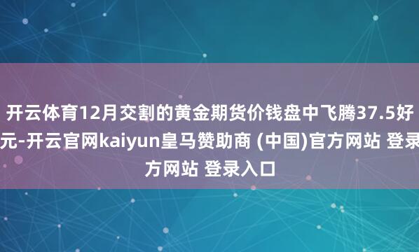 开云体育12月交割的黄金期货价钱盘中飞腾37.5好意思元-开云官网kaiyun皇马赞助商 (中国)官方网站 登录入口
