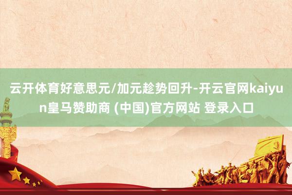 云开体育好意思元/加元趁势回升-开云官网kaiyun皇马赞助商 (中国)官方网站 登录入口
