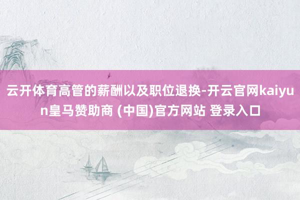 云开体育高管的薪酬以及职位退换-开云官网kaiyun皇马赞助商 (中国)官方网站 登录入口