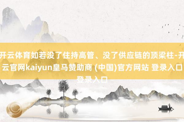 开云体育如若没了住持高管、没了供应链的顶梁柱-开云官网kaiyun皇马赞助商 (中国)官方网站 登录入口