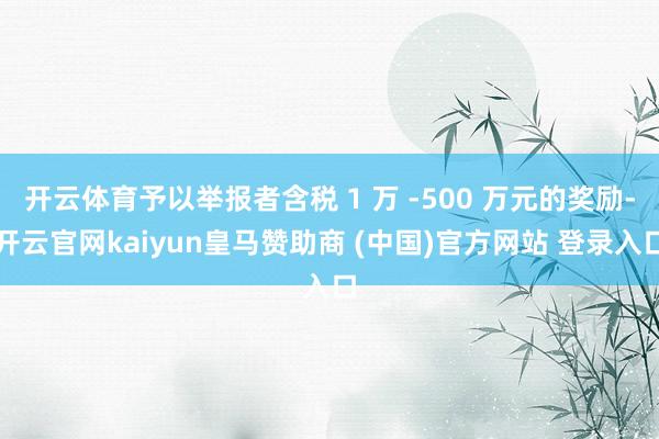 开云体育予以举报者含税 1 万 -500 万元的奖励-开云官网kaiyun皇马赞助商 (中国)官方网站 登录入口
