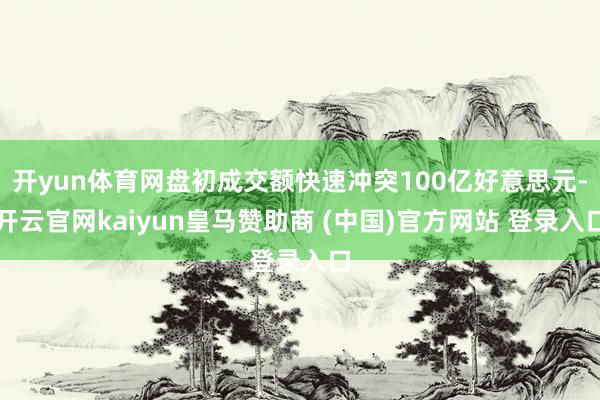 开yun体育网盘初成交额快速冲突100亿好意思元-开云官网kaiyun皇马赞助商 (中国)官方网站 登录入口